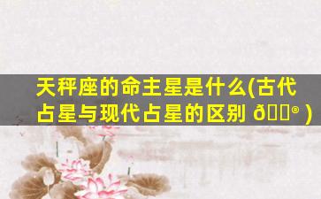 天秤座的命主星是什么(古代占星与现代占星的区别 💮 )